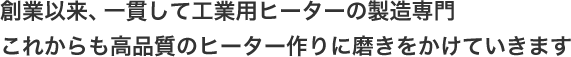 創業以来、一貫して工業用ヒーターの製造専門これからも高品質のヒーター作りに磨きをかけていきます