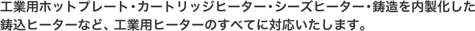 工業用ホットプレート（熱板ヒーター）・カートリッジヒーター・シーズヒーター・鋳造を内製化したアルミ鋳込ヒーターなど、工業用ヒーターすべてに対応いたします。