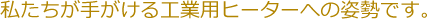 私たちが手がける工業用ヒーターへの姿勢です。